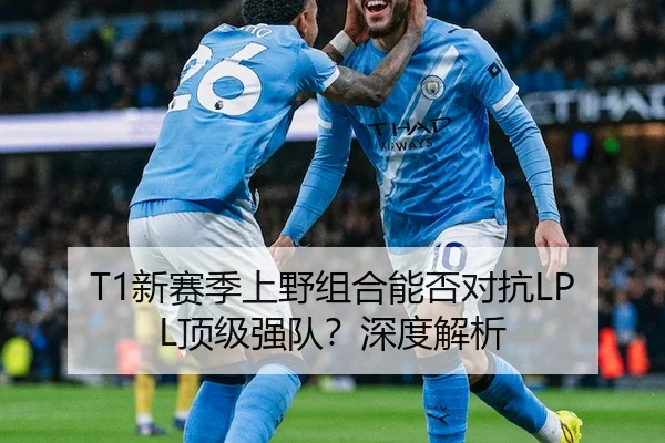 T1新赛季上野组合能否对抗LPL顶级强队？深度解析